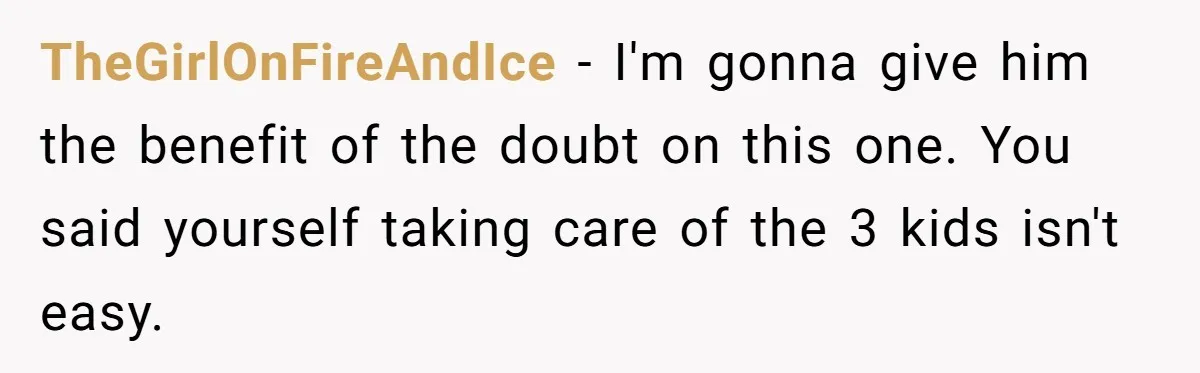 After Facing A Major Surgery, Woman Returns Home To Face Another Unexpected Conflict TheGirlOnFireAndIce − I'm gonna give him the benefit of the doubt on this one. You said yourself taking care of the 3 kids isn't easy.