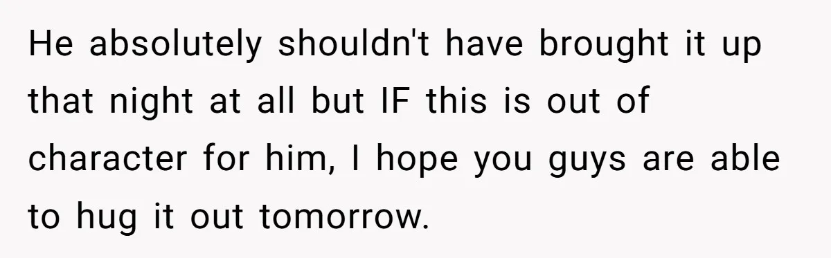 After Facing A Major Surgery, Woman Returns Home To Face Another Unexpected Conflict He absolutely shouldn't have brought it up that night at all but IF this is out of character for him, I hope you guys are able to hug it out...