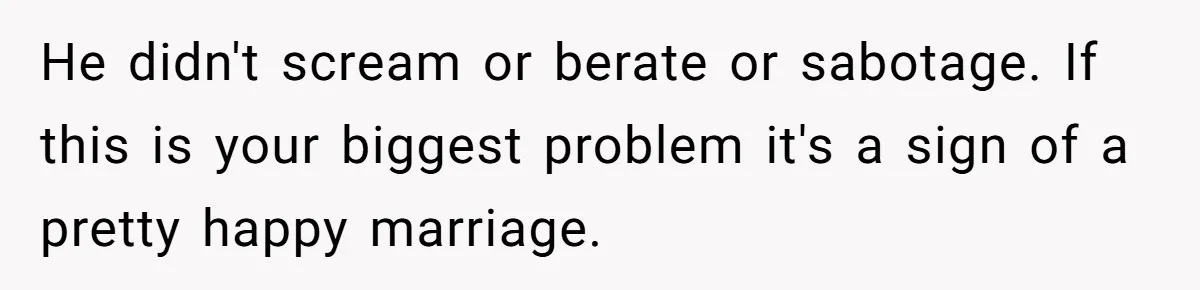 After Facing A Major Surgery, Woman Returns Home To Face Another Unexpected Conflict He didn't scream or berate or sabotage. If this is your biggest problem it's a sign of a pretty happy marriage.