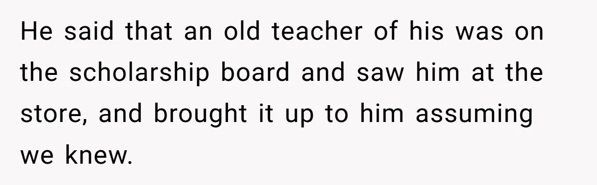 He said that an old teacher of his was on the scholarship board and saw him at the store, and brought it up to him assuming we knew.