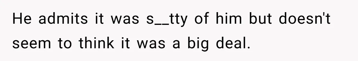 He admits it was s__tty of him but doesn't seem to think it was a big deal.