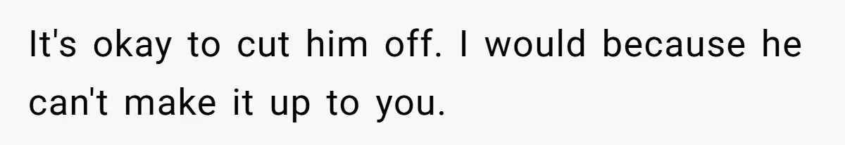 It's okay to cut him off. I would because he can't make it up to you.