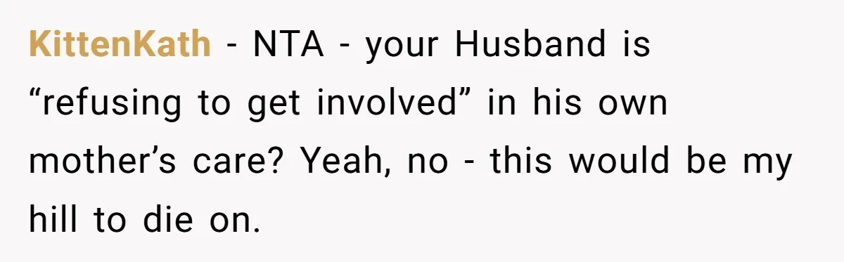 Devoted Daughter-In-Law Breaks Her Spine For Husband's Mother, Until One Day She Can't Take It Anymore KittenKath − NTA - your Husband is “refusing to get involved” in his own mother’s care? Yeah, no - this would be my hill to die on.
