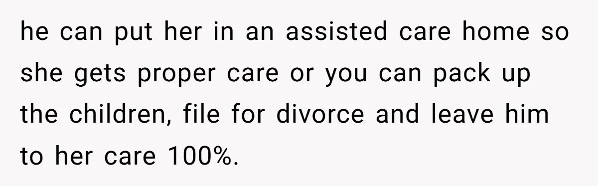 Devoted Daughter-In-Law Breaks Her Spine For Husband's Mother, Until One Day She Can't Take It Anymore he can put her in an assisted care home so she gets proper care or you can pack up the children, file for divorce and leave him to her care...