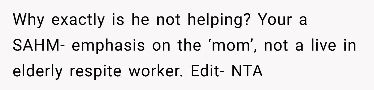 Devoted Daughter-In-Law Breaks Her Spine For Husband's Mother, Until One Day She Can't Take It Anymore Why exactly is he not helping? Your a SAHM- emphasis on the ‘mom’, not a live in elderly respite worker. Edit- NTA