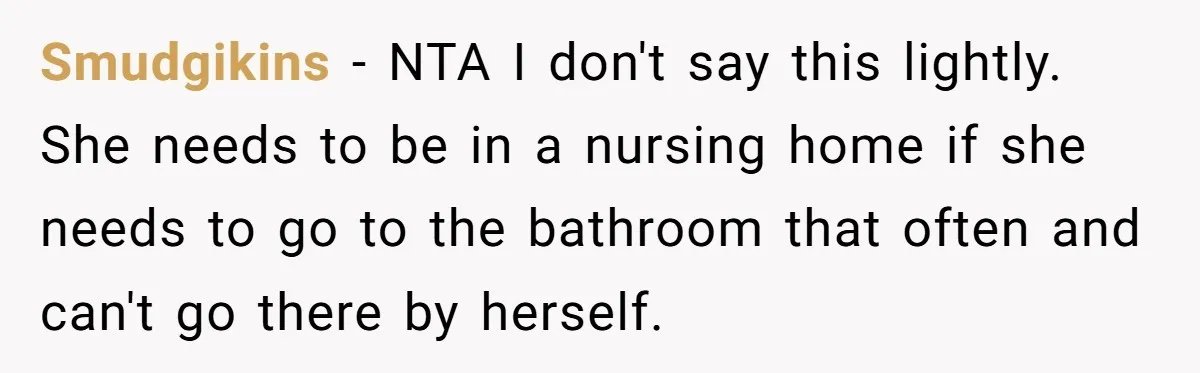 Devoted Daughter-In-Law Breaks Her Spine For Husband's Mother, Until One Day She Can't Take It Anymore Smudgikins − NTA I don't say this lightly. She needs to be in a nursing home if she needs to go to the bathroom that often and can't go there...
