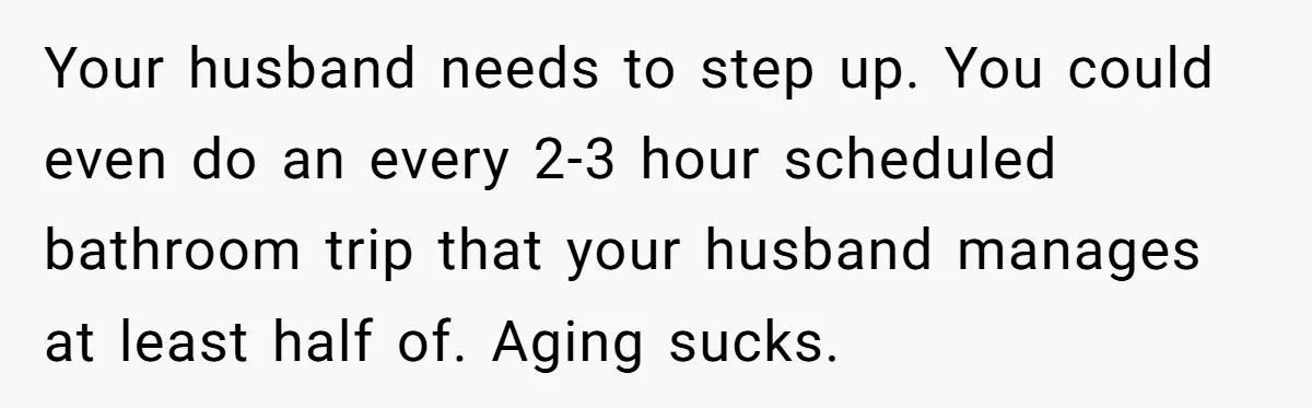 Devoted Daughter-In-Law Breaks Her Spine For Husband's Mother, Until One Day She Can't Take It Anymore Your husband needs to step up. You could even do an every 2-3 hour scheduled bathroom trip that your husband manages at least half of. Aging sucks.
