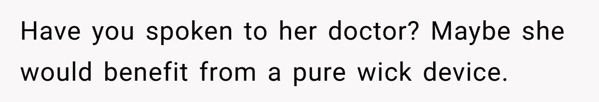 Devoted Daughter-In-Law Breaks Her Spine For Husband's Mother, Until One Day She Can't Take It Anymore Have you spoken to her doctor? Maybe she would benefit from a pure wick device.