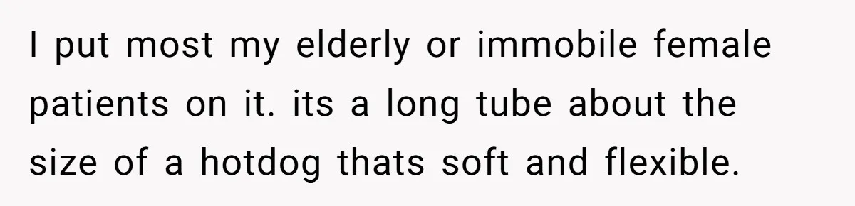 Devoted Daughter-In-Law Breaks Her Spine For Husband's Mother, Until One Day She Can't Take It Anymore I put most my elderly or immobile female patients on it. its a long tube about the size of a hotdog thats soft and flexible.