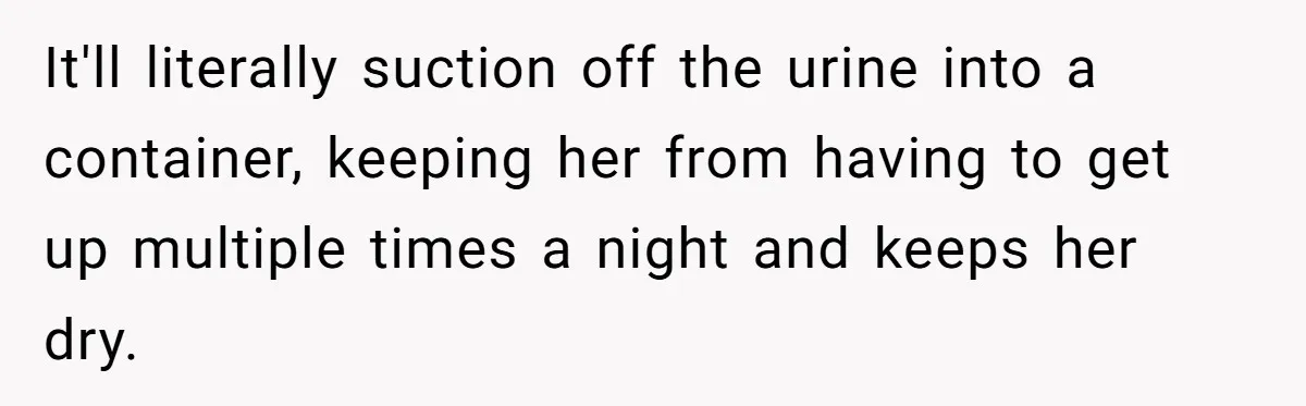Devoted Daughter-In-Law Breaks Her Spine For Husband's Mother, Until One Day She Can't Take It Anymore It'll literally suction off the urine into a container, keeping her from having to get up multiple times a night and keeps her dry.