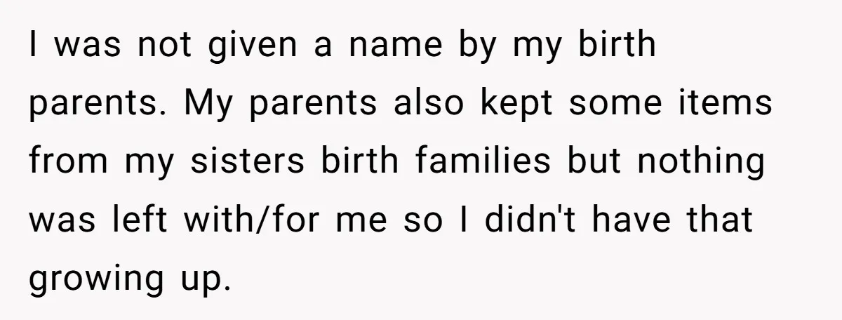 Long-Lost Sibling Crashes Woman's Peaceful Life With Wild Accusations I was not given a name by my birth parents. My parents also kept some items from my sisters birth families but nothing was left with/for me so I didn't...