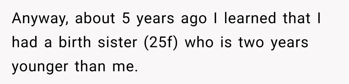 Long-Lost Sibling Crashes Woman's Peaceful Life With Wild Accusations Anyway, about 5 years ago I learned that I had a birth sister (25f) who is two years younger than me.