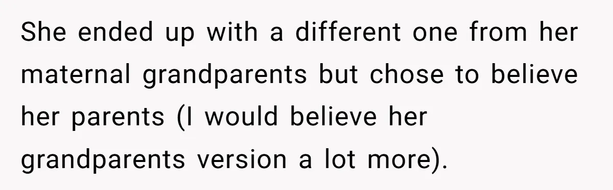 Long-Lost Sibling Crashes Woman's Peaceful Life With Wild Accusations She ended up with a different one from her maternal grandparents but chose to believe her parents (I would believe her grandparents version a lot more).
