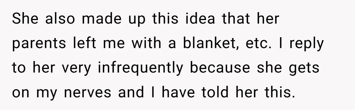 Long-Lost Sibling Crashes Woman's Peaceful Life With Wild Accusations She also made up this idea that her parents left me with a blanket, etc. I reply to her very infrequently because she gets on my nerves and I have...