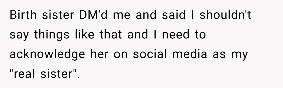 Long-Lost Sibling Crashes Woman's Peaceful Life With Wild Accusations Birth sister DM'd me and said I shouldn't say things like that and I need to acknowledge her on social media as my "real sister".