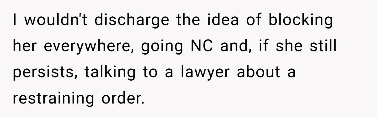 Long-Lost Sibling Crashes Woman's Peaceful Life With Wild Accusations I wouldn't discharge the idea of blocking her everywhere, going NC and, if she still persists, talking to a lawyer about a restraining order.