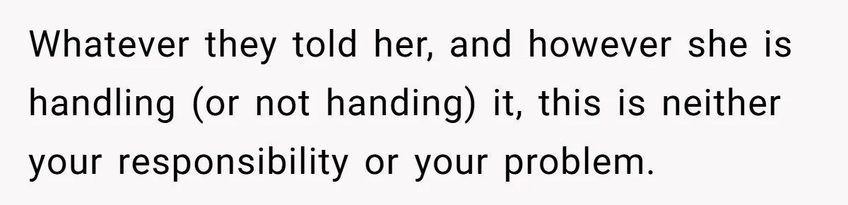 Long-Lost Sibling Crashes Woman's Peaceful Life With Wild Accusations Whatever they told her, and however she is handling (or not handing) it, this is neither your responsibility or your problem.