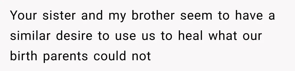 Long-Lost Sibling Crashes Woman's Peaceful Life With Wild Accusations Your sister and my brother seem to have a similar desire to use us to heal what our birth parents could not