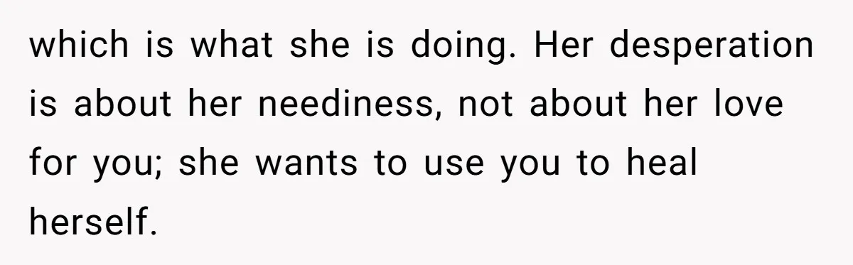 Long-Lost Sibling Crashes Woman's Peaceful Life With Wild Accusations which is what she is doing. Her desperation is about her neediness, not about her love for you; she wants to use you to heal herself.