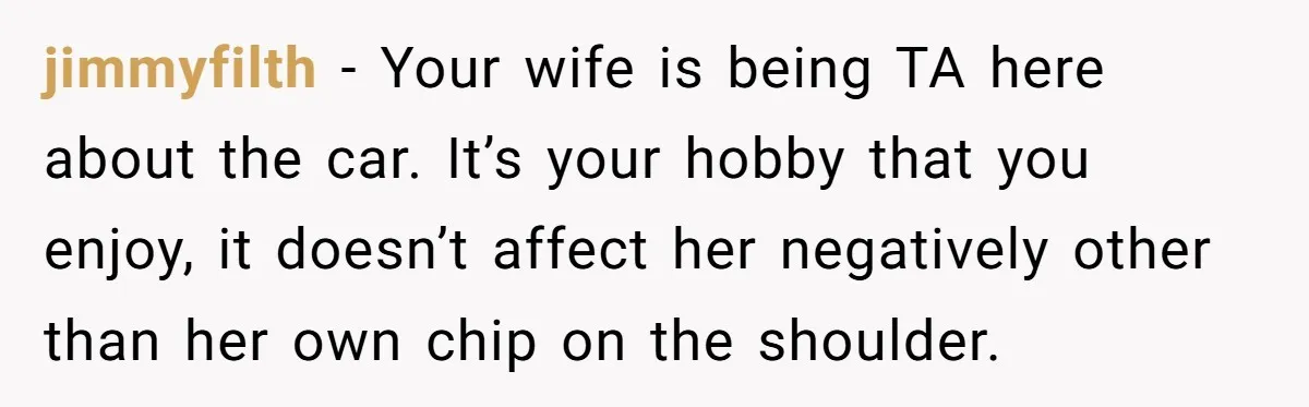 Husband Refuses To Sell His Prized Vintage Car Despite A Sudden Family Safety Crisis jimmyfilth − Your wife is being TA here about the car. It’s your hobby that you enjoy, it doesn’t affect her negatively other than her own chip on the shoulder.