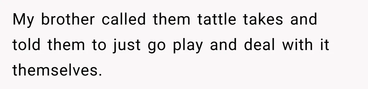My brother called them tattle takes and told them to just go play and deal with it themselves.