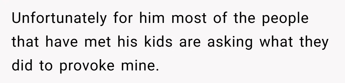 Unfortunately for him most of the people that have met his kids are asking what they did to provoke mine.