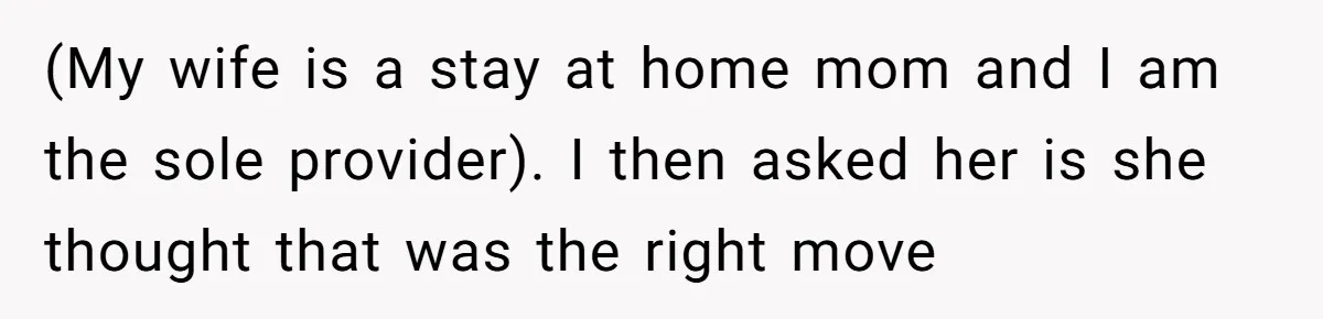 (My wife is a stay at home mom and I am the sole provider). I then asked her is she thought that was the right move