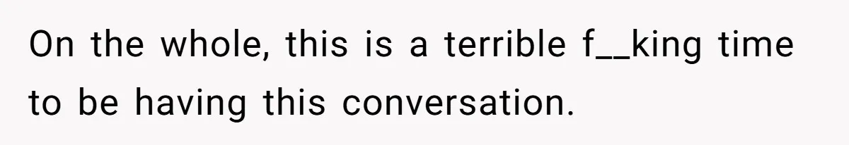 On the whole, this is a terrible f__king time to be having this conversation.