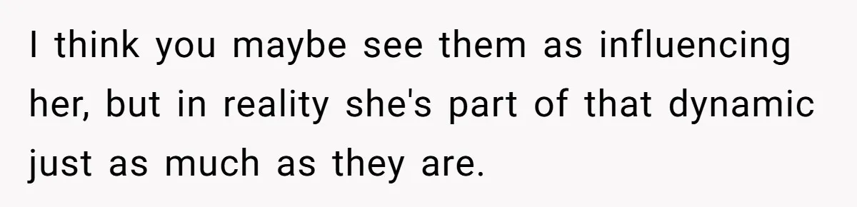 I think you maybe see them as influencing her, but in reality she's part of that dynamic just as much as they are.