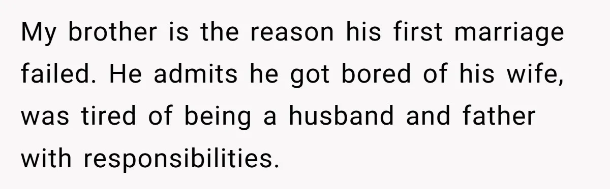 She Stayed Close to Her Brother’s Ex for the Kids, Now His New Wife Wants Her to Choose Sides My brother is the reason his first marriage failed. He admits he got bored of his wife, was tired of being a husband and father with responsibilities.