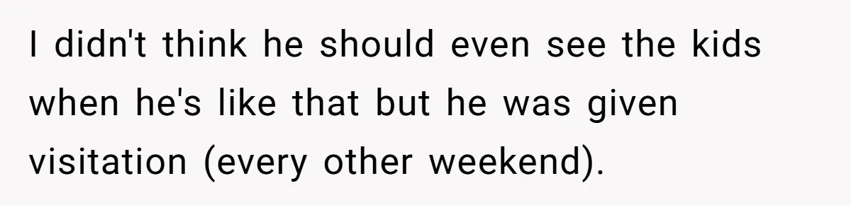 She Stayed Close to Her Brother’s Ex for the Kids, Now His New Wife Wants Her to Choose Sides I didn't think he should even see the kids when he's like that but he was given visitation (every other weekend).