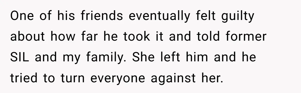 She Stayed Close to Her Brother’s Ex for the Kids, Now His New Wife Wants Her to Choose Sides One of his friends eventually felt guilty about how far he took it and told former SIL and my family. She left him and he tried to turn everyone against...