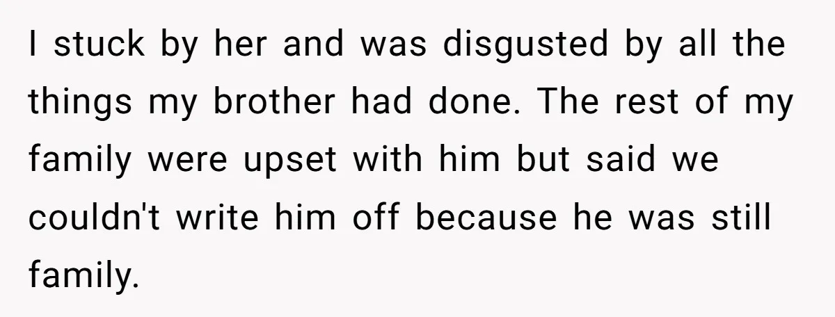 She Stayed Close to Her Brother’s Ex for the Kids, Now His New Wife Wants Her to Choose Sides I stuck by her and was disgusted by all the things my brother had done. The rest of my family were upset with him but said we couldn't write him...