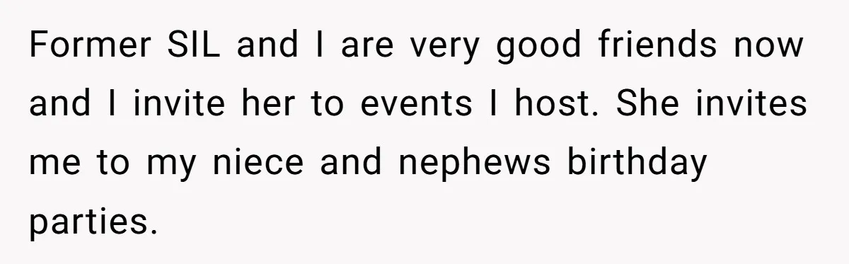She Stayed Close to Her Brother’s Ex for the Kids, Now His New Wife Wants Her to Choose Sides Former SIL and I are very good friends now and I invite her to events I host. She invites me to my niece and nephews birthday parties.