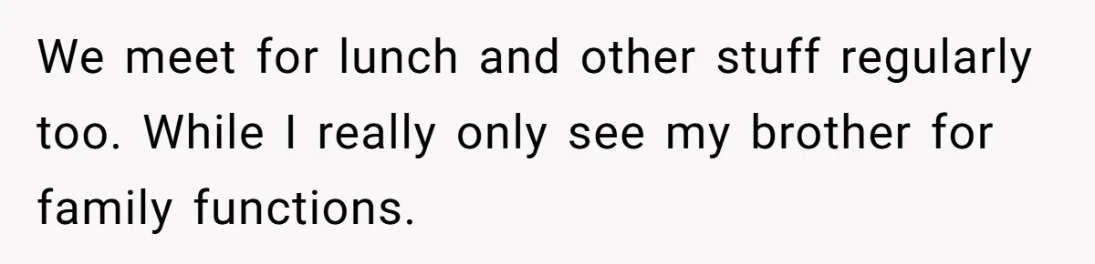 She Stayed Close to Her Brother’s Ex for the Kids, Now His New Wife Wants Her to Choose Sides We meet for lunch and other stuff regularly too. While I really only see my brother for family functions.