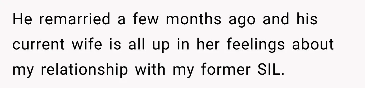 She Stayed Close to Her Brother’s Ex for the Kids, Now His New Wife Wants Her to Choose Sides He remarried a few months ago and his current wife is all up in her feelings about my relationship with my former SIL.
