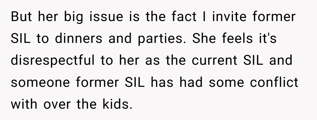 She Stayed Close to Her Brother’s Ex for the Kids, Now His New Wife Wants Her to Choose Sides But her big issue is the fact I invite former SIL to dinners and parties. She feels it's disrespectful to her as the current SIL and someone former SIL has...