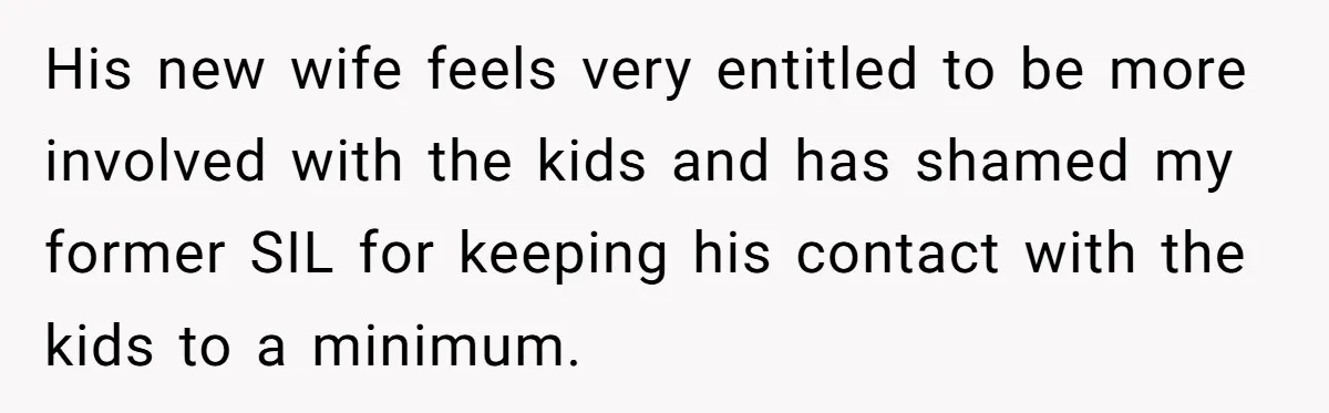 She Stayed Close to Her Brother’s Ex for the Kids, Now His New Wife Wants Her to Choose Sides His new wife feels very entitled to be more involved with the kids and has shamed my former SIL for keeping his contact with the kids to a minimum.
