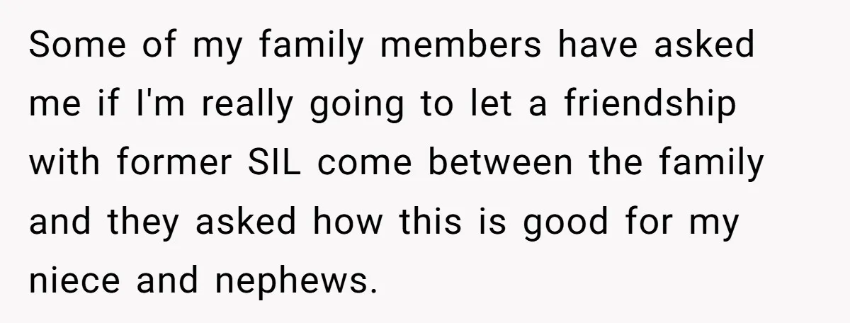 She Stayed Close to Her Brother’s Ex for the Kids, Now His New Wife Wants Her to Choose Sides Some of my family members have asked me if I'm really going to let a friendship with former SIL come between the family and they asked how this is good...