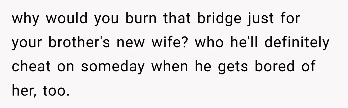 She Stayed Close to Her Brother’s Ex for the Kids, Now His New Wife Wants Her to Choose Sides why would you burn that bridge just for your brother's new wife? who he'll definitely cheat on someday when he gets bored of her, too.