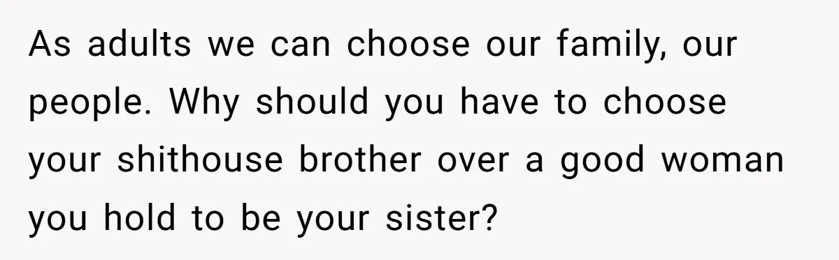 She Stayed Close to Her Brother’s Ex for the Kids, Now His New Wife Wants Her to Choose Sides As adults we can choose our family, our people. Why should you have to choose your shithouse brother over a good woman you hold to be your sister?