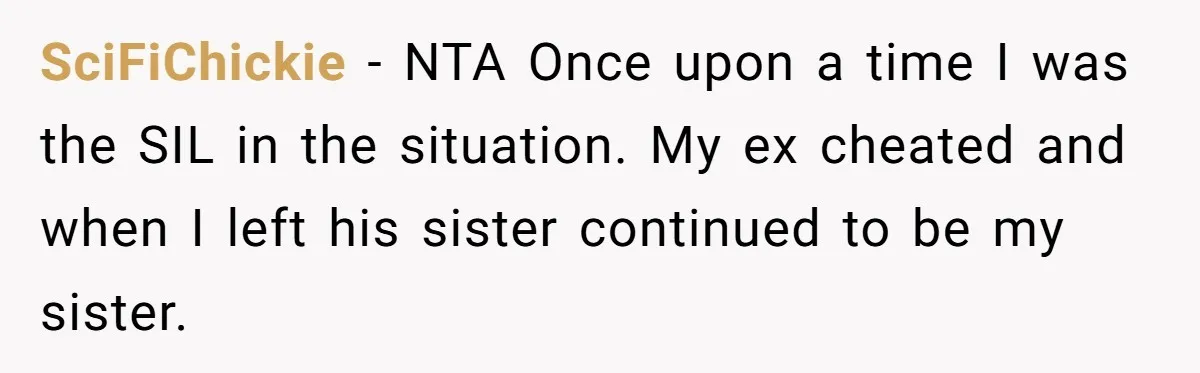 She Stayed Close to Her Brother’s Ex for the Kids, Now His New Wife Wants Her to Choose Sides SciFiChickie − NTA Once upon a time I was the SIL in the situation. My ex cheated and when I left his sister continued to be my sister.