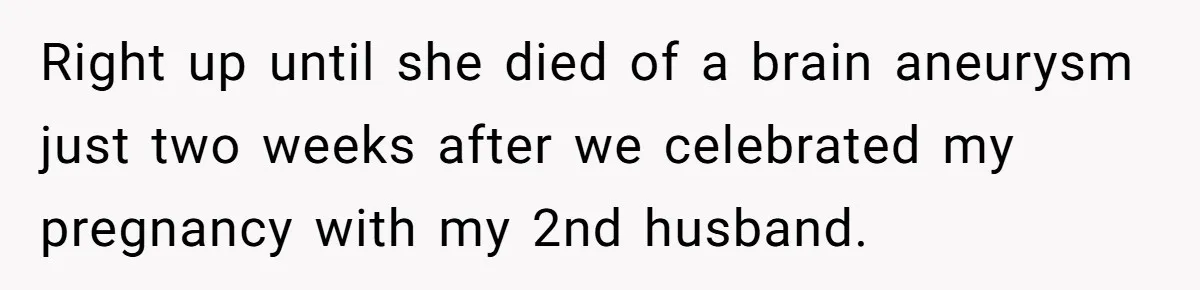 She Stayed Close to Her Brother’s Ex for the Kids, Now His New Wife Wants Her to Choose Sides Right up until she died of a brain aneurysm just two weeks after we celebrated my pregnancy with my 2nd husband.