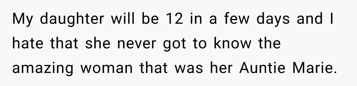 She Stayed Close to Her Brother’s Ex for the Kids, Now His New Wife Wants Her to Choose Sides My daughter will be 12 in a few days and I hate that she never got to know the amazing woman that was her Auntie Marie.