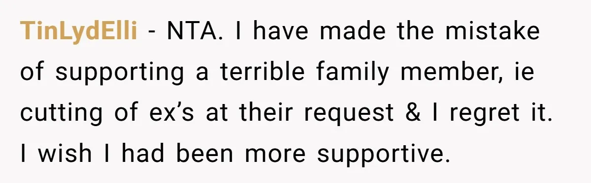 She Stayed Close to Her Brother’s Ex for the Kids, Now His New Wife Wants Her to Choose Sides TinLydElli − NTA. I have made the mistake of supporting a terrible family member, ie cutting of ex’s at their request & I regret it. I wish I had been...