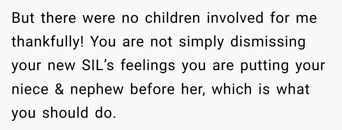 She Stayed Close to Her Brother’s Ex for the Kids, Now His New Wife Wants Her to Choose Sides But there were no children involved for me thankfully! You are not simply dismissing your new SIL’s feelings you are putting your niece & nephew before her, which is what...