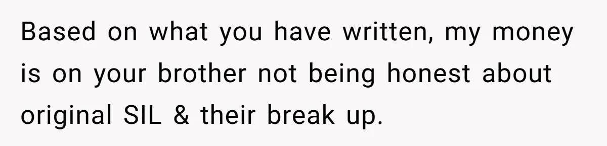 She Stayed Close to Her Brother’s Ex for the Kids, Now His New Wife Wants Her to Choose Sides Based on what you have written, my money is on your brother not being honest about original SIL & their break up.