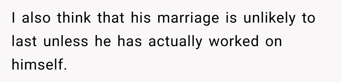 She Stayed Close to Her Brother’s Ex for the Kids, Now His New Wife Wants Her to Choose Sides I also think that his marriage is unlikely to last unless he has actually worked on himself.