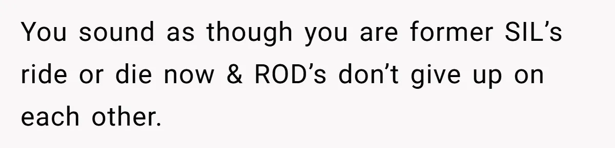 She Stayed Close to Her Brother’s Ex for the Kids, Now His New Wife Wants Her to Choose Sides You sound as though you are former SIL’s ride or die now & ROD’s don’t give up on each other.