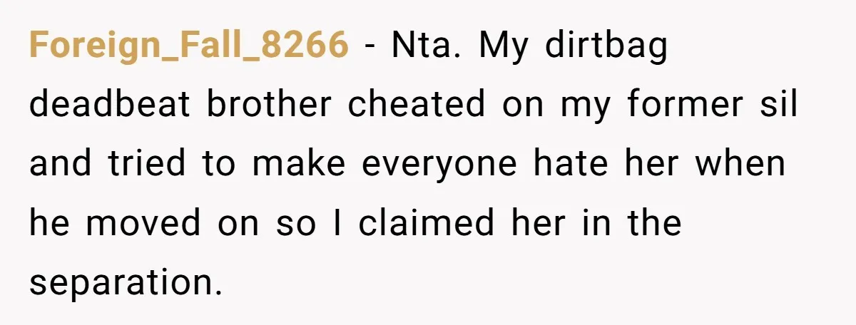 She Stayed Close to Her Brother’s Ex for the Kids, Now His New Wife Wants Her to Choose Sides Foreign_Fall_8266 − Nta. My dirtbag deadbeat brother cheated on my former sil and tried to make everyone hate her when he moved on so I claimed her in the separation.